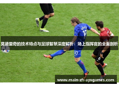 莫德里奇的技术特点与足球智慧深度解析：场上指挥官的全面剖析