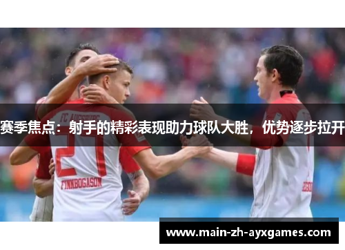 赛季焦点：射手的精彩表现助力球队大胜，优势逐步拉开