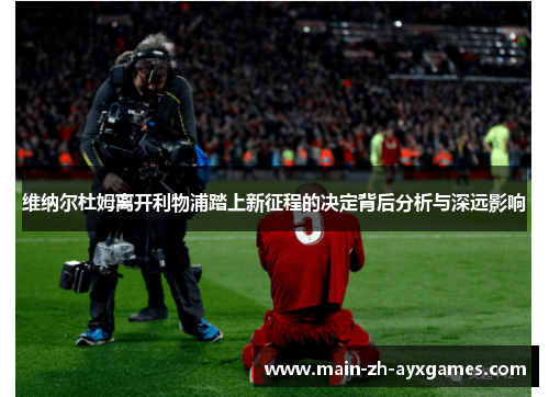 维纳尔杜姆离开利物浦踏上新征程的决定背后分析与深远影响