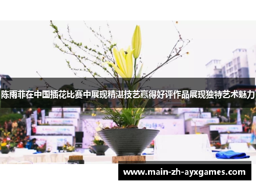 陈雨菲在中国插花比赛中展现精湛技艺赢得好评作品展现独特艺术魅力
